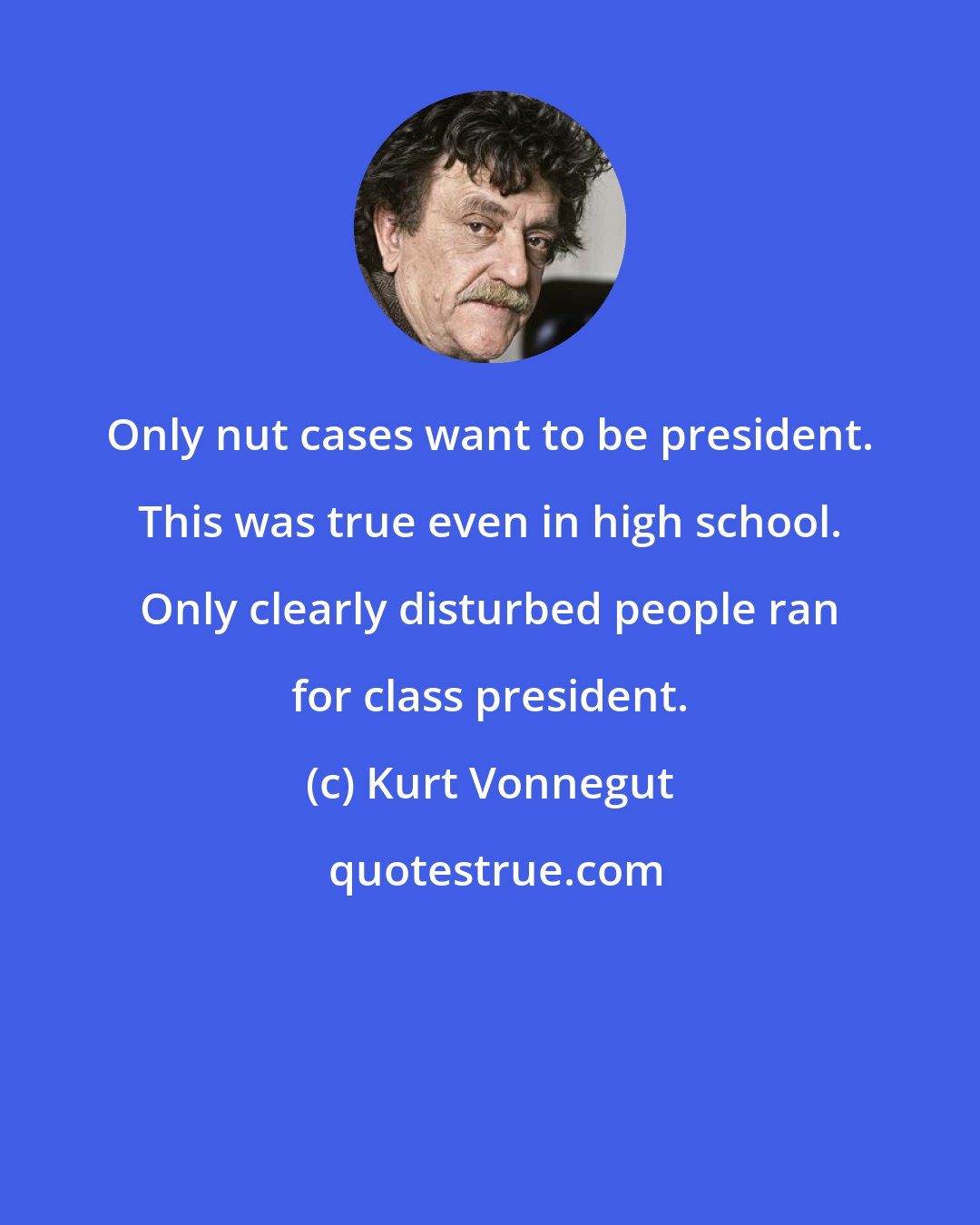 Kurt Vonnegut: Only nut cases want to be president. This was true even in high school. Only clearly disturbed people ran for class president.