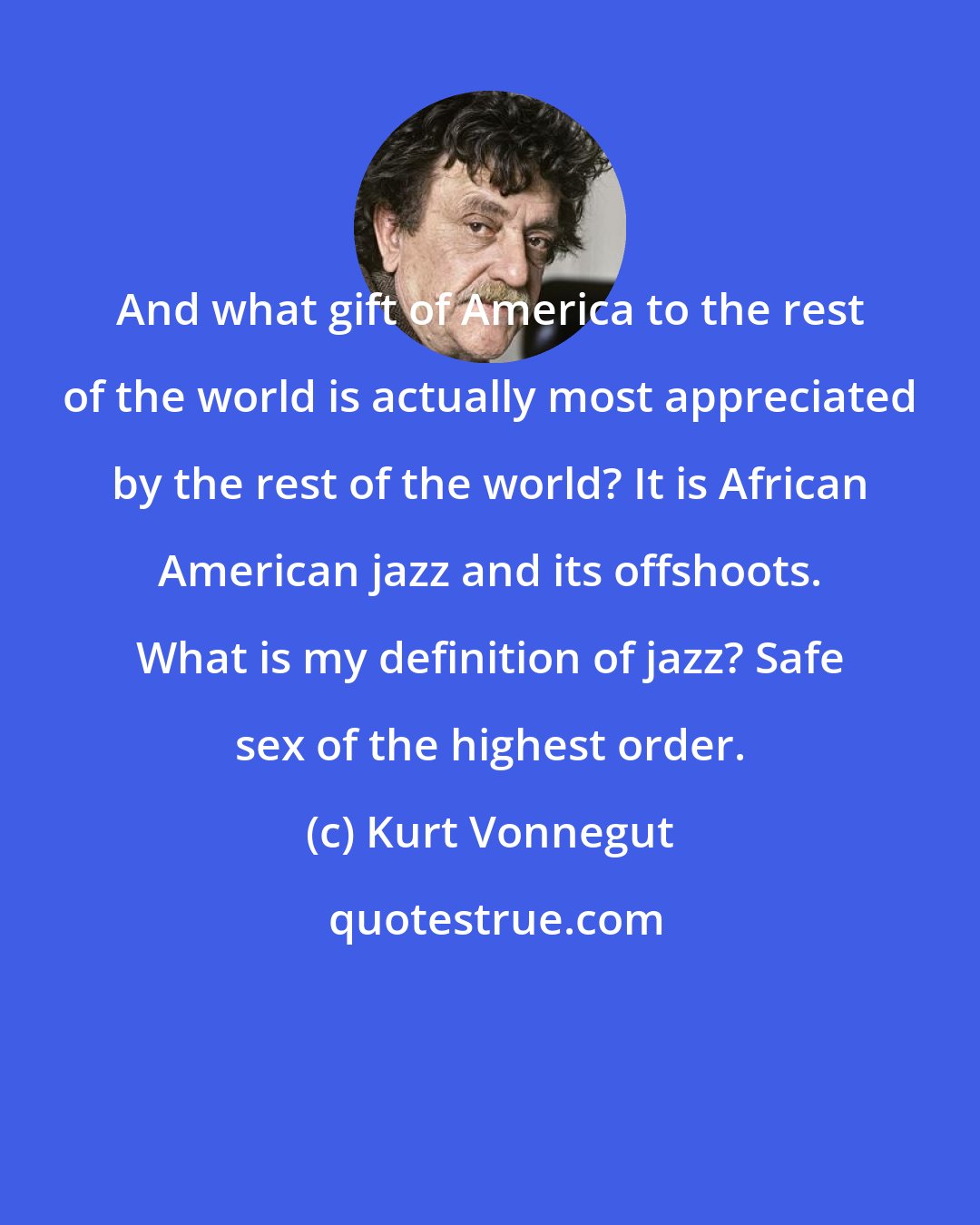 Kurt Vonnegut: And what gift of America to the rest of the world is actually most appreciated by the rest of the world? It is African American jazz and its offshoots. What is my definition of jazz? Safe sex of the highest order.