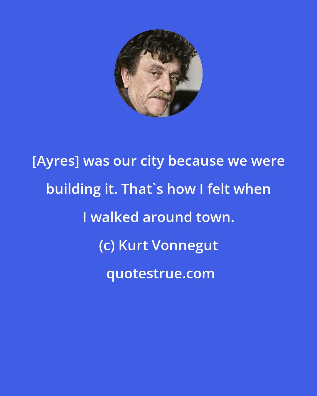 Kurt Vonnegut: [Ayres] was our city because we were building it. That's how I felt when I walked around town.