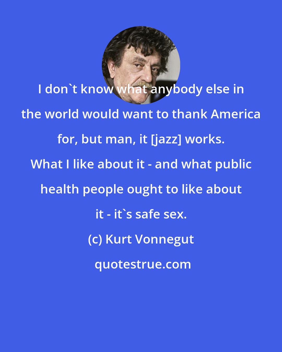 Kurt Vonnegut: I don't know what anybody else in the world would want to thank America for, but man, it [jazz] works. What I like about it - and what public health people ought to like about it - it's safe sex.