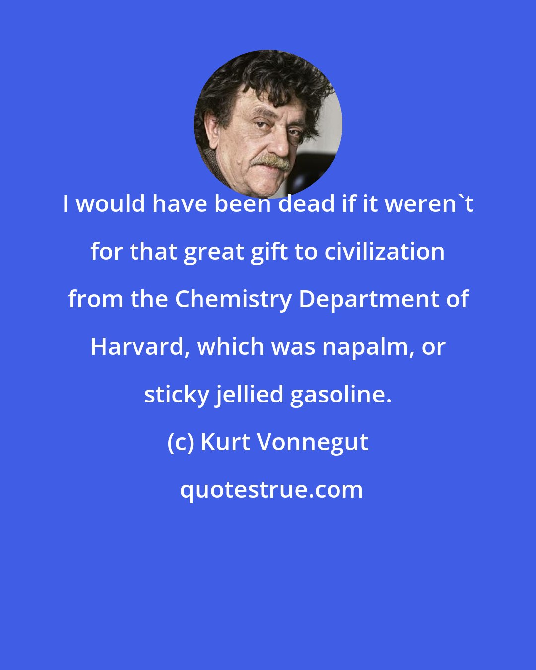 Kurt Vonnegut: I would have been dead if it weren't for that great gift to civilization from the Chemistry Department of Harvard, which was napalm, or sticky jellied gasoline.