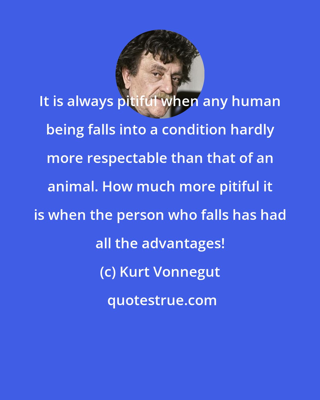 Kurt Vonnegut: It is always pitiful when any human being falls into a condition hardly more respectable than that of an animal. How much more pitiful it is when the person who falls has had all the advantages!