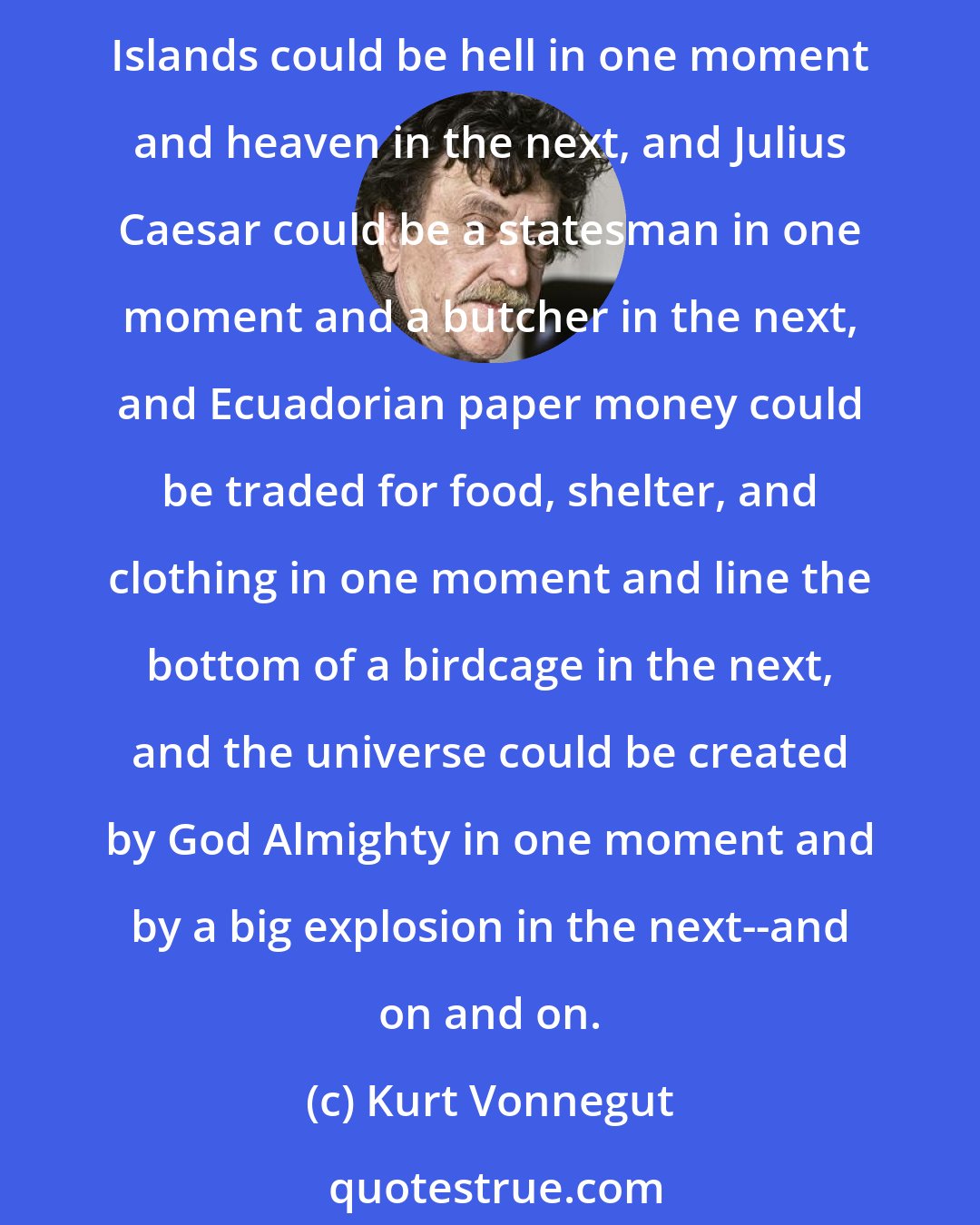 Kurt Vonnegut: Mere opinions, in fact, were as likely to govern people's actions as hard evidence, and were subject to sudden reversals as hard evidence could never be. So the Galapagos Islands could be hell in one moment and heaven in the next, and Julius Caesar could be a statesman in one moment and a butcher in the next, and Ecuadorian paper money could be traded for food, shelter, and clothing in one moment and line the bottom of a birdcage in the next, and the universe could be created by God Almighty in one moment and by a big explosion in the next--and on and on.