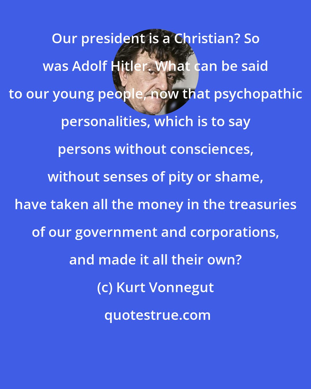 Kurt Vonnegut: Our president is a Christian? So was Adolf Hitler. What can be said to our young people, now that psychopathic personalities, which is to say persons without consciences, without senses of pity or shame, have taken all the money in the treasuries of our government and corporations, and made it all their own?