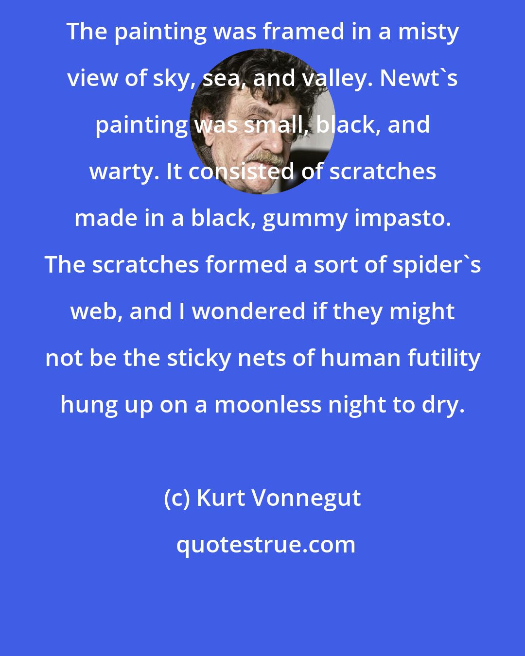 Kurt Vonnegut: The painting was framed in a misty view of sky, sea, and valley. Newt's painting was small, black, and warty. It consisted of scratches made in a black, gummy impasto. The scratches formed a sort of spider's web, and I wondered if they might not be the sticky nets of human futility hung up on a moonless night to dry.