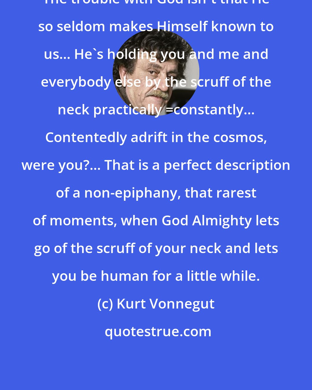 Kurt Vonnegut: The trouble with God isn't that He so seldom makes Himself known to us... He's holding you and me and everybody else by the scruff of the neck practically _constantly... Contentedly adrift in the cosmos, were you?... That is a perfect description of a non-epiphany, that rarest of moments, when God Almighty lets go of the scruff of your neck and lets you be human for a little while.