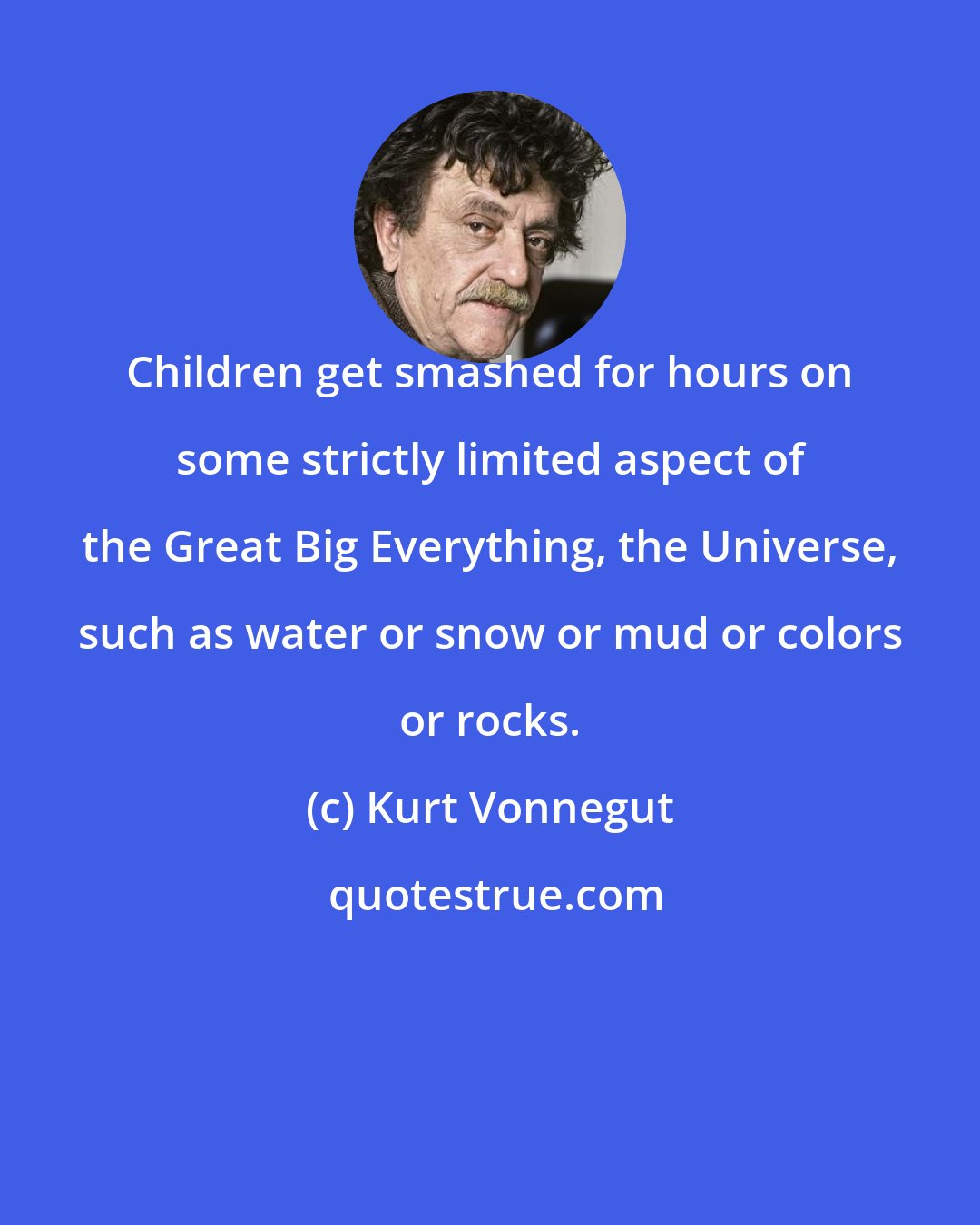 Kurt Vonnegut: Children get smashed for hours on some strictly limited aspect of the Great Big Everything, the Universe, such as water or snow or mud or colors or rocks.