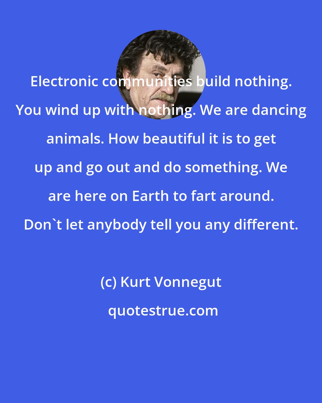 Kurt Vonnegut: Electronic communities build nothing. You wind up with nothing. We are dancing animals. How beautiful it is to get up and go out and do something. We are here on Earth to fart around. Don't let anybody tell you any different.