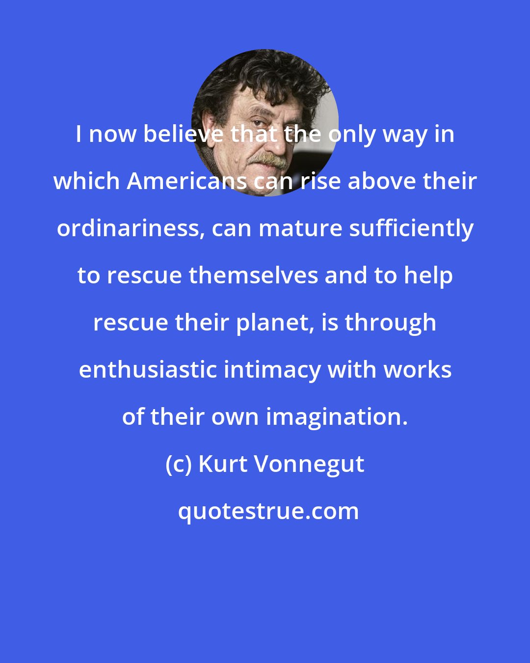 Kurt Vonnegut: I now believe that the only way in which Americans can rise above their ordinariness, can mature sufficiently to rescue themselves and to help rescue their planet, is through enthusiastic intimacy with works of their own imagination.