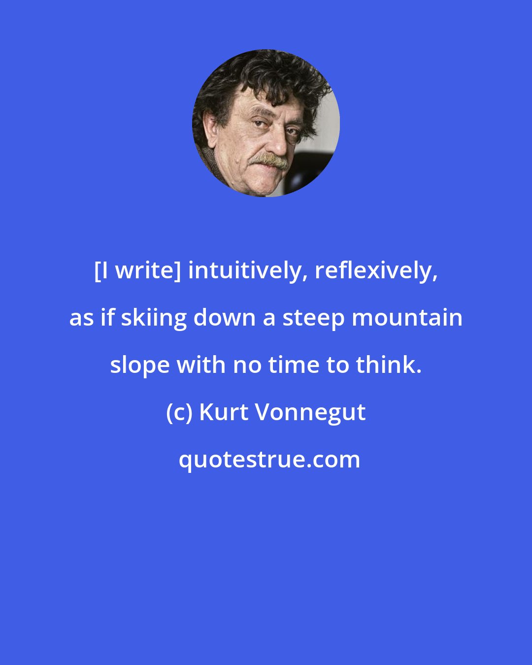 Kurt Vonnegut: [I write] intuitively, reflexively, as if skiing down a steep mountain slope with no time to think.