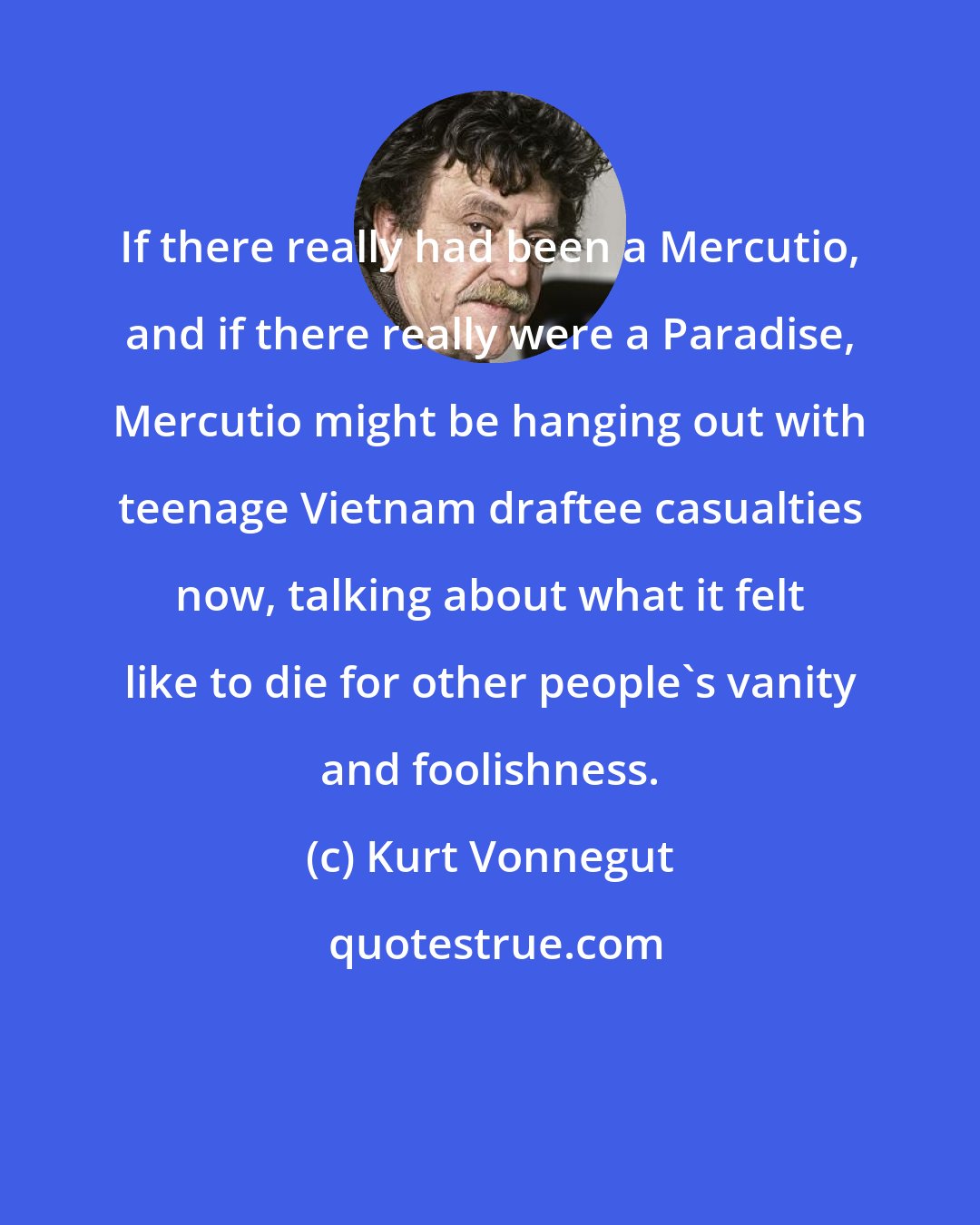 Kurt Vonnegut: If there really had been a Mercutio, and if there really were a Paradise, Mercutio might be hanging out with teenage Vietnam draftee casualties now, talking about what it felt like to die for other people's vanity and foolishness.