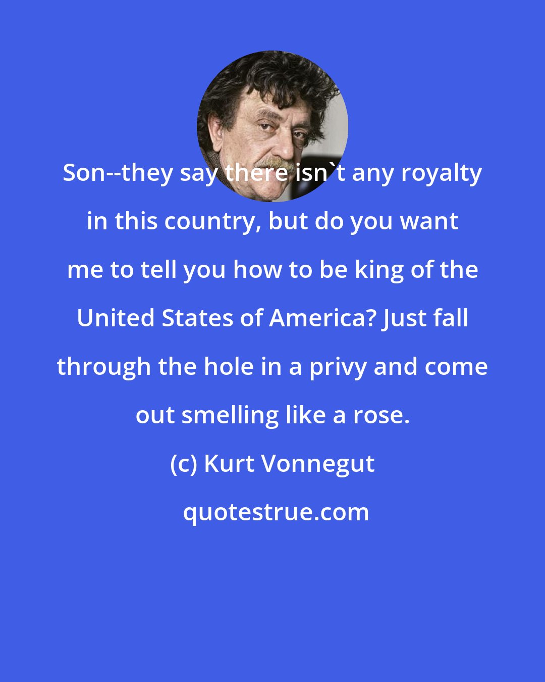 Kurt Vonnegut: Son--they say there isn't any royalty in this country, but do you want me to tell you how to be king of the United States of America? Just fall through the hole in a privy and come out smelling like a rose.