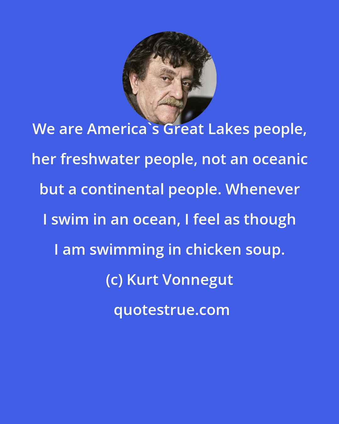 Kurt Vonnegut: We are America's Great Lakes people, her freshwater people, not an oceanic but a continental people. Whenever I swim in an ocean, I feel as though I am swimming in chicken soup.