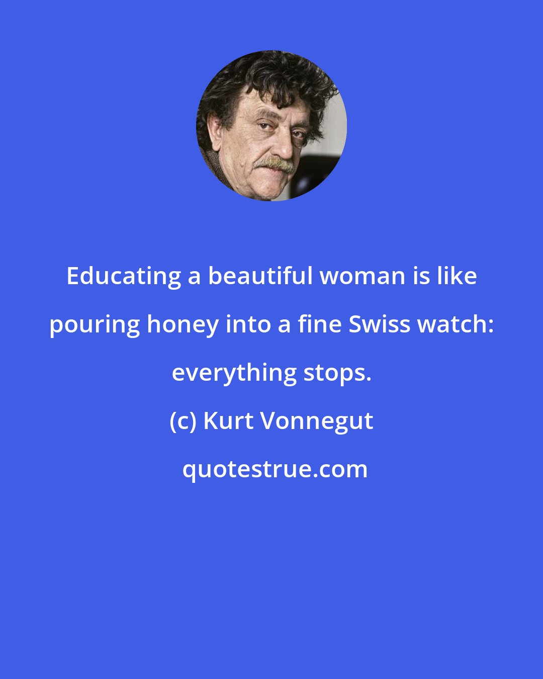 Kurt Vonnegut: Educating a beautiful woman is like pouring honey into a fine Swiss watch: everything stops.