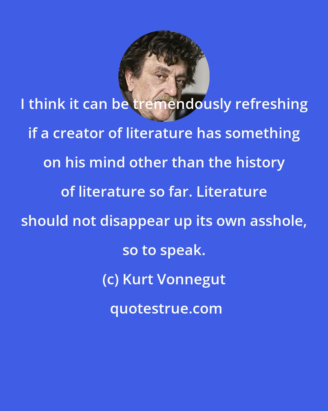 Kurt Vonnegut: I think it can be tremendously refreshing if a creator of literature has something on his mind other than the history of literature so far. Literature should not disappear up its own asshole, so to speak.