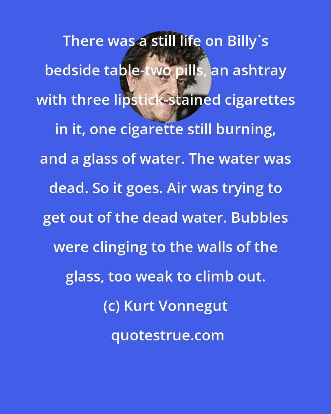 Kurt Vonnegut: There was a still life on Billy's bedside table-two pills, an ashtray with three lipstick-stained cigarettes in it, one cigarette still burning, and a glass of water. The water was dead. So it goes. Air was trying to get out of the dead water. Bubbles were clinging to the walls of the glass, too weak to climb out.