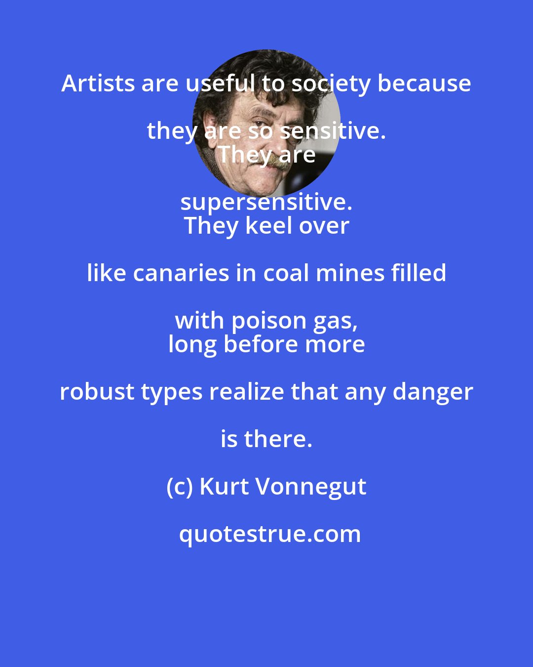 Kurt Vonnegut: Artists are useful to society because they are so sensitive. 
 They are supersensitive. 
 They keel over like canaries in coal mines filled with poison gas, 
 long before more robust types realize that any danger is there.