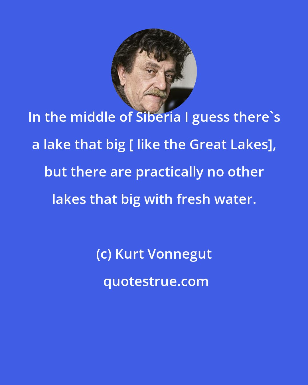 Kurt Vonnegut: In the middle of Siberia I guess there's a lake that big [ like the Great Lakes], but there are practically no other lakes that big with fresh water.