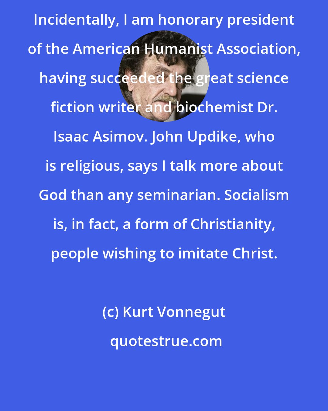 Kurt Vonnegut: Incidentally, I am honorary president of the American Humanist Association, having succeeded the great science fiction writer and biochemist Dr. Isaac Asimov. John Updike, who is religious, says I talk more about God than any seminarian. Socialism is, in fact, a form of Christianity, people wishing to imitate Christ.