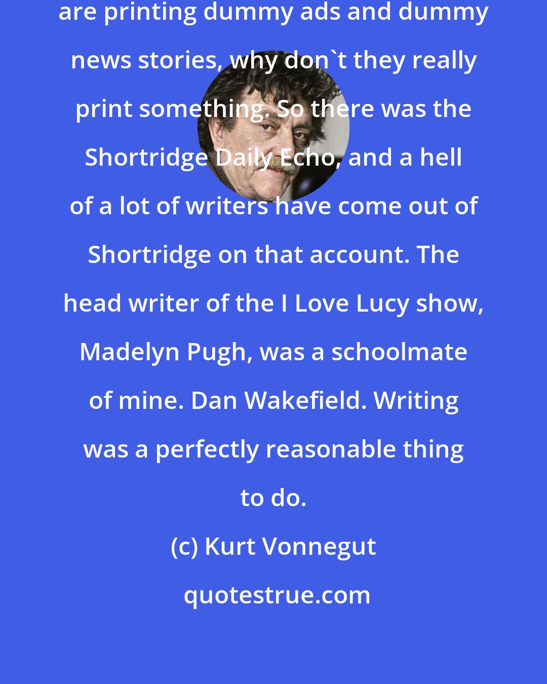 Kurt Vonnegut: Somebody realized, hey, students are printing dummy ads and dummy news stories, why don't they really print something. So there was the Shortridge Daily Echo, and a hell of a lot of writers have come out of Shortridge on that account. The head writer of the I Love Lucy show, Madelyn Pugh, was a schoolmate of mine. Dan Wakefield. Writing was a perfectly reasonable thing to do.