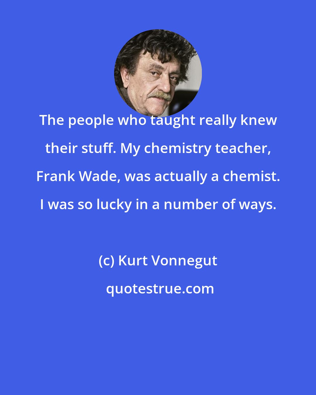 Kurt Vonnegut: The people who taught really knew their stuff. My chemistry teacher, Frank Wade, was actually a chemist. I was so lucky in a number of ways.