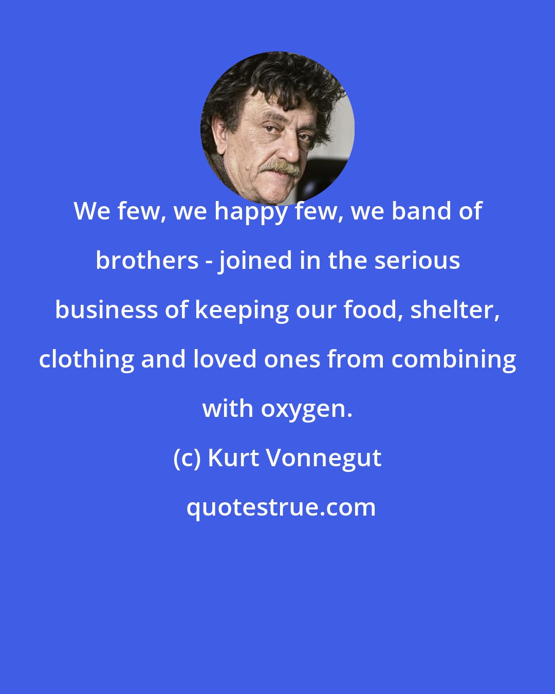 Kurt Vonnegut: We few, we happy few, we band of brothers - joined in the serious business of keeping our food, shelter, clothing and loved ones from combining with oxygen.