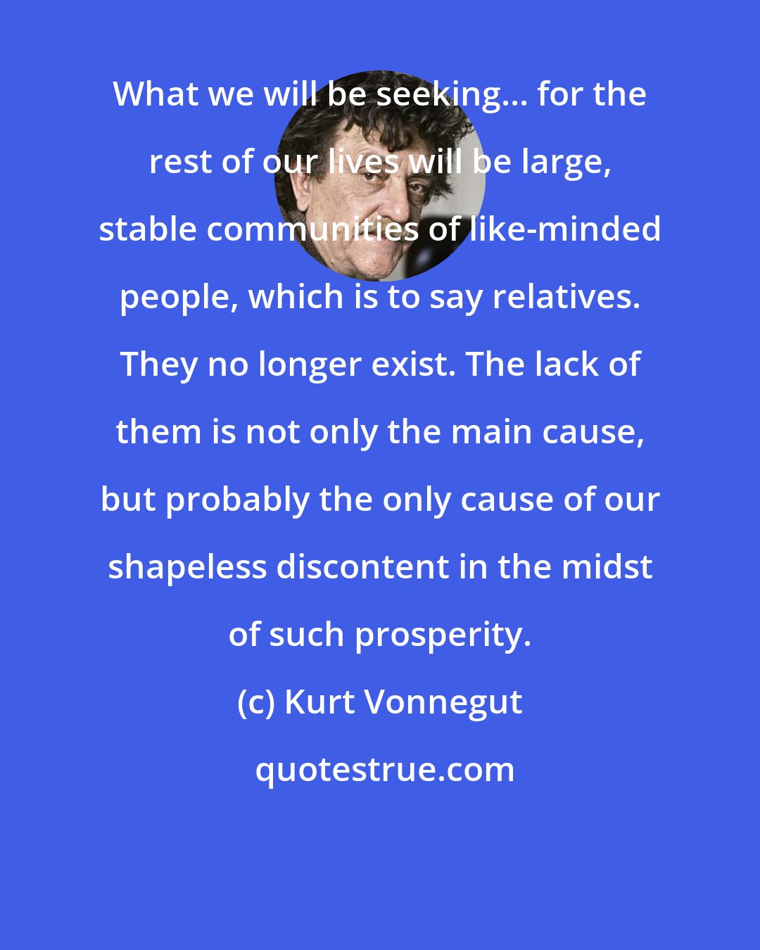 Kurt Vonnegut: What we will be seeking... for the rest of our lives will be large, stable communities of like-minded people, which is to say relatives. They no longer exist. The lack of them is not only the main cause, but probably the only cause of our shapeless discontent in the midst of such prosperity.