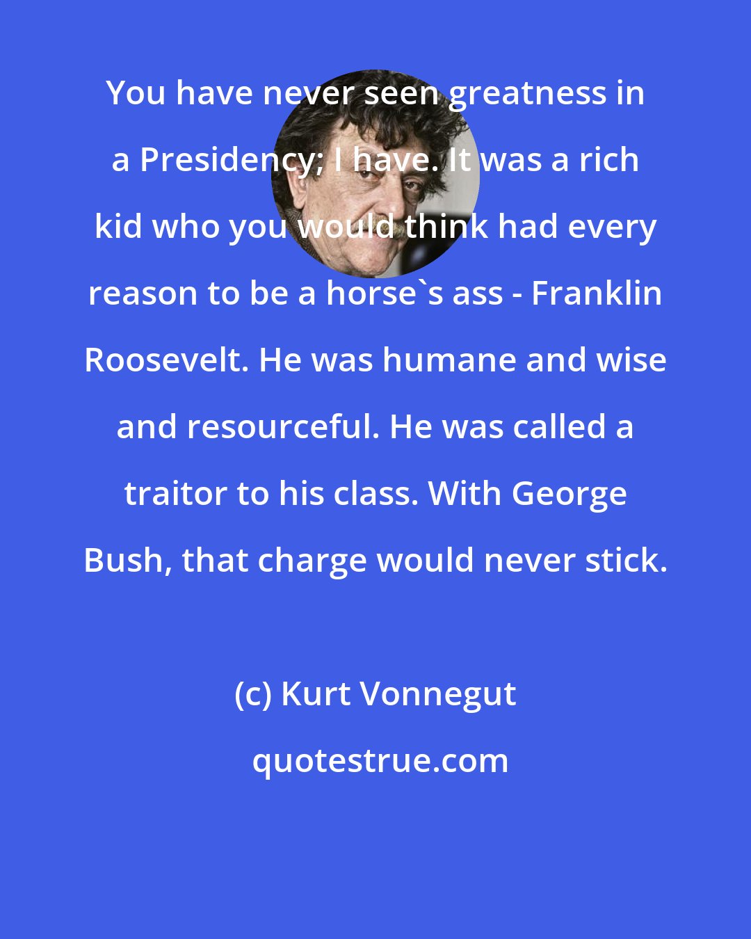 Kurt Vonnegut: You have never seen greatness in a Presidency; I have. It was a rich kid who you would think had every reason to be a horse's ass - Franklin Roosevelt. He was humane and wise and resourceful. He was called a traitor to his class. With George Bush, that charge would never stick.