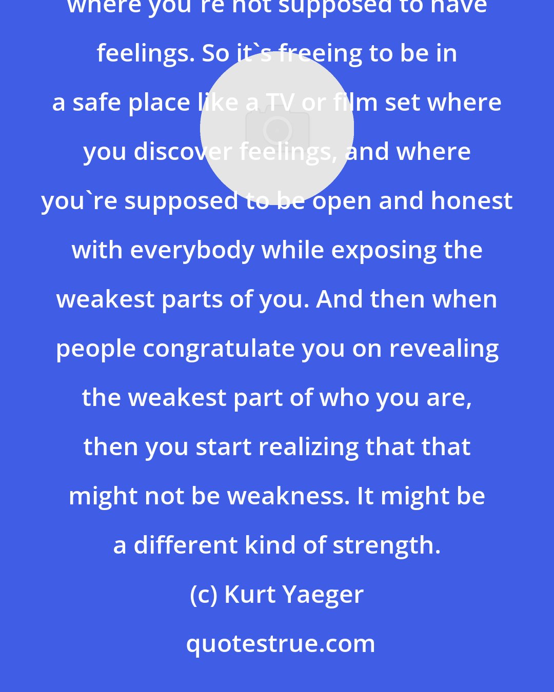 Kurt Yaeger: Acting for me is liberating. It's almost like therapy, because I grew up in a blue-collar environment where you're not supposed to have feelings. So it's freeing to be in a safe place like a TV or film set where you discover feelings, and where you're supposed to be open and honest with everybody while exposing the weakest parts of you. And then when people congratulate you on revealing the weakest part of who you are, then you start realizing that that might not be weakness. It might be a different kind of strength.