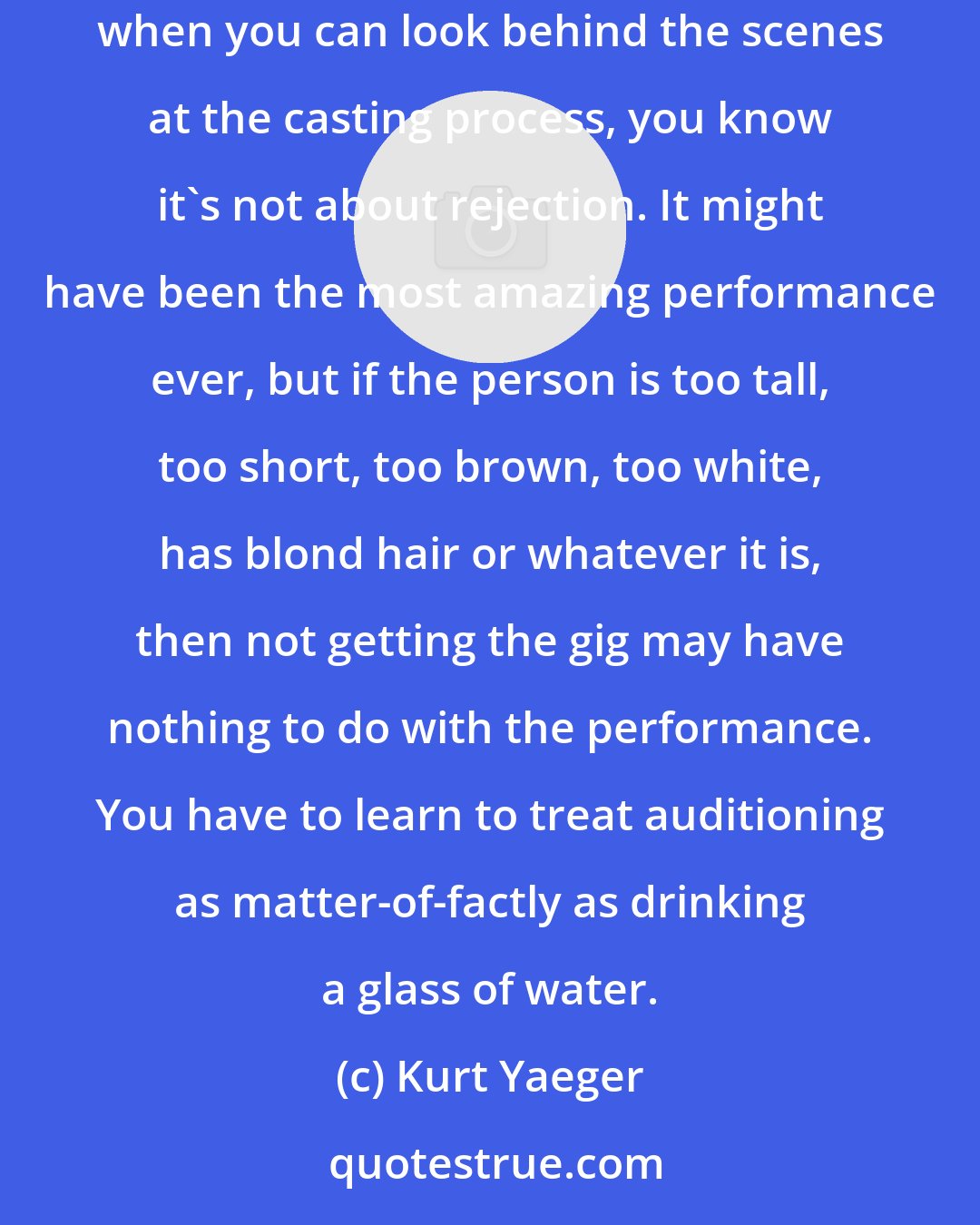 Kurt Yaeger: Originally I had a fear of rejection at the auditions, which is a lack of self-confidence ultimately. Now I have a production company and when you can look behind the scenes at the casting process, you know it's not about rejection. It might have been the most amazing performance ever, but if the person is too tall, too short, too brown, too white, has blond hair or whatever it is, then not getting the gig may have nothing to do with the performance. You have to learn to treat auditioning as matter-of-factly as drinking a glass of water.
