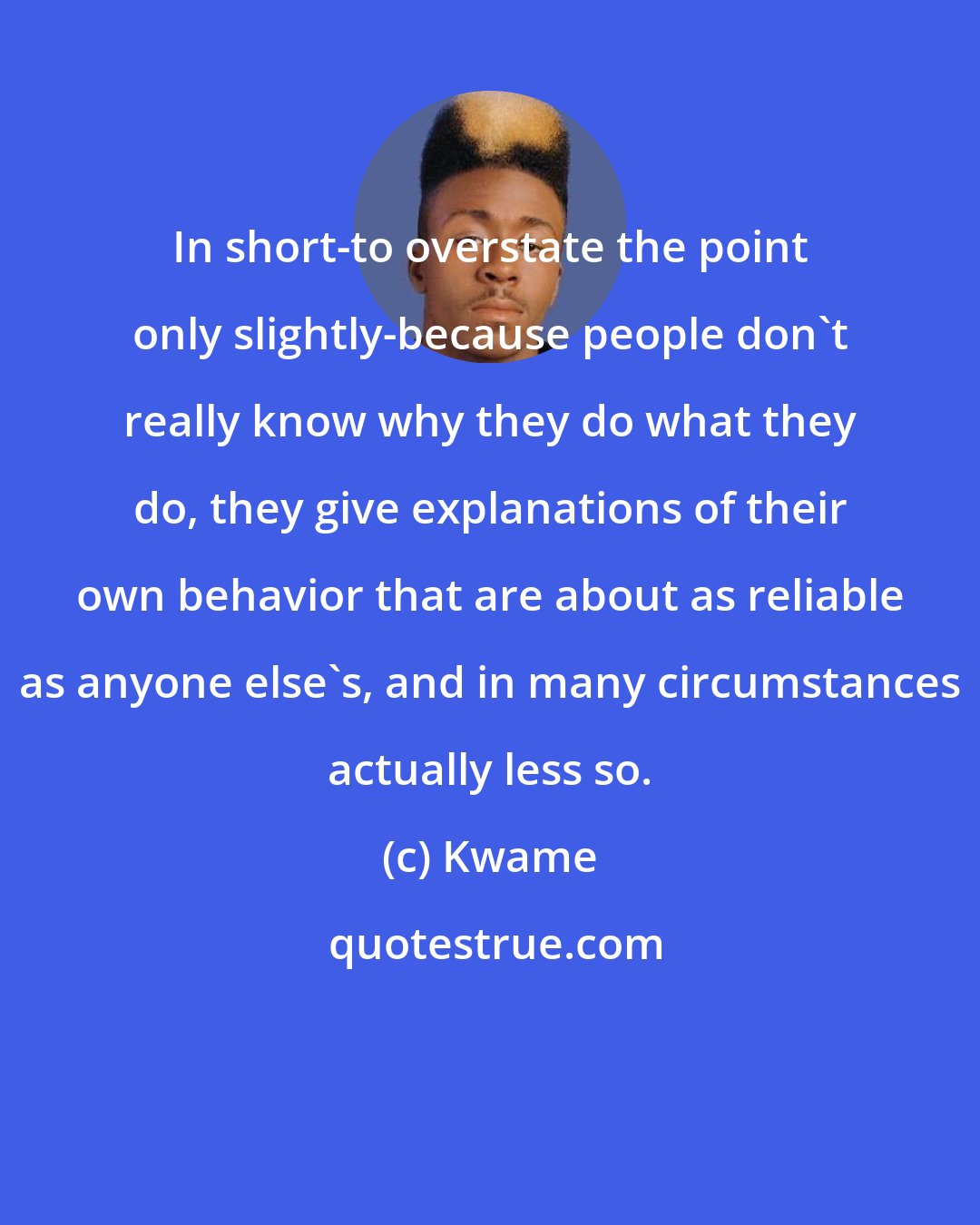 Kwame: In short-to overstate the point only slightly-because people don't really know why they do what they do, they give explanations of their own behavior that are about as reliable as anyone else's, and in many circumstances actually less so.