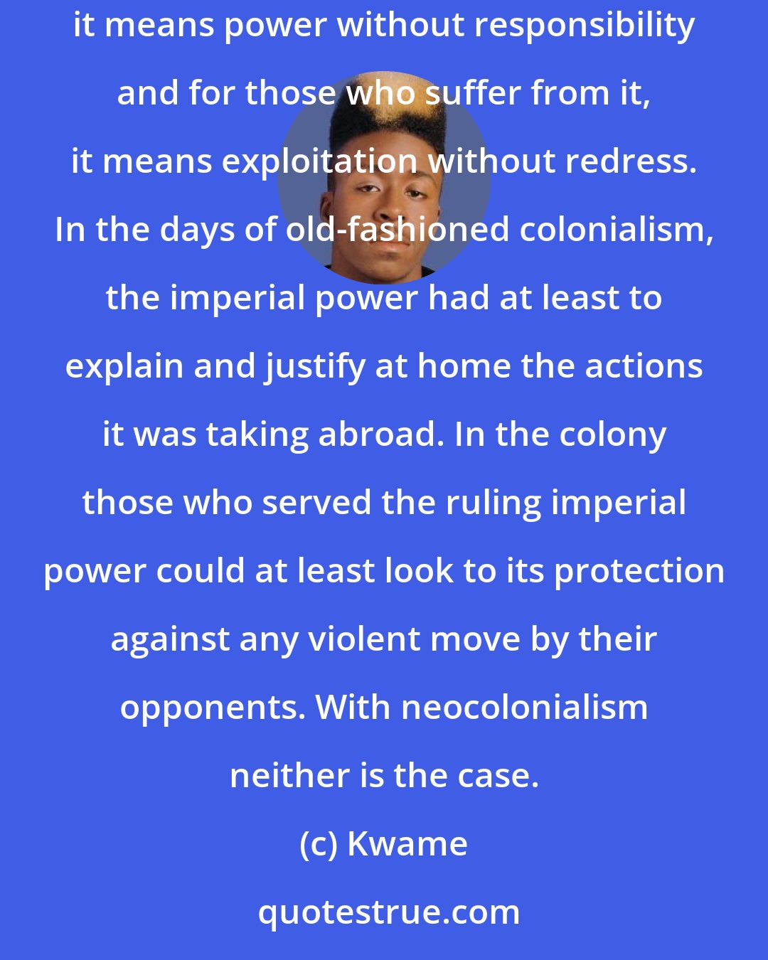 Kwame: The formal granting of independence created a more Manichean system of dependency and exploitation, since for those who practice it, it means power without responsibility and for those who suffer from it, it means exploitation without redress. In the days of old-fashioned colonialism, the imperial power had at least to explain and justify at home the actions it was taking abroad. In the colony those who served the ruling imperial power could at least look to its protection against any violent move by their opponents. With neocolonialism neither is the case.