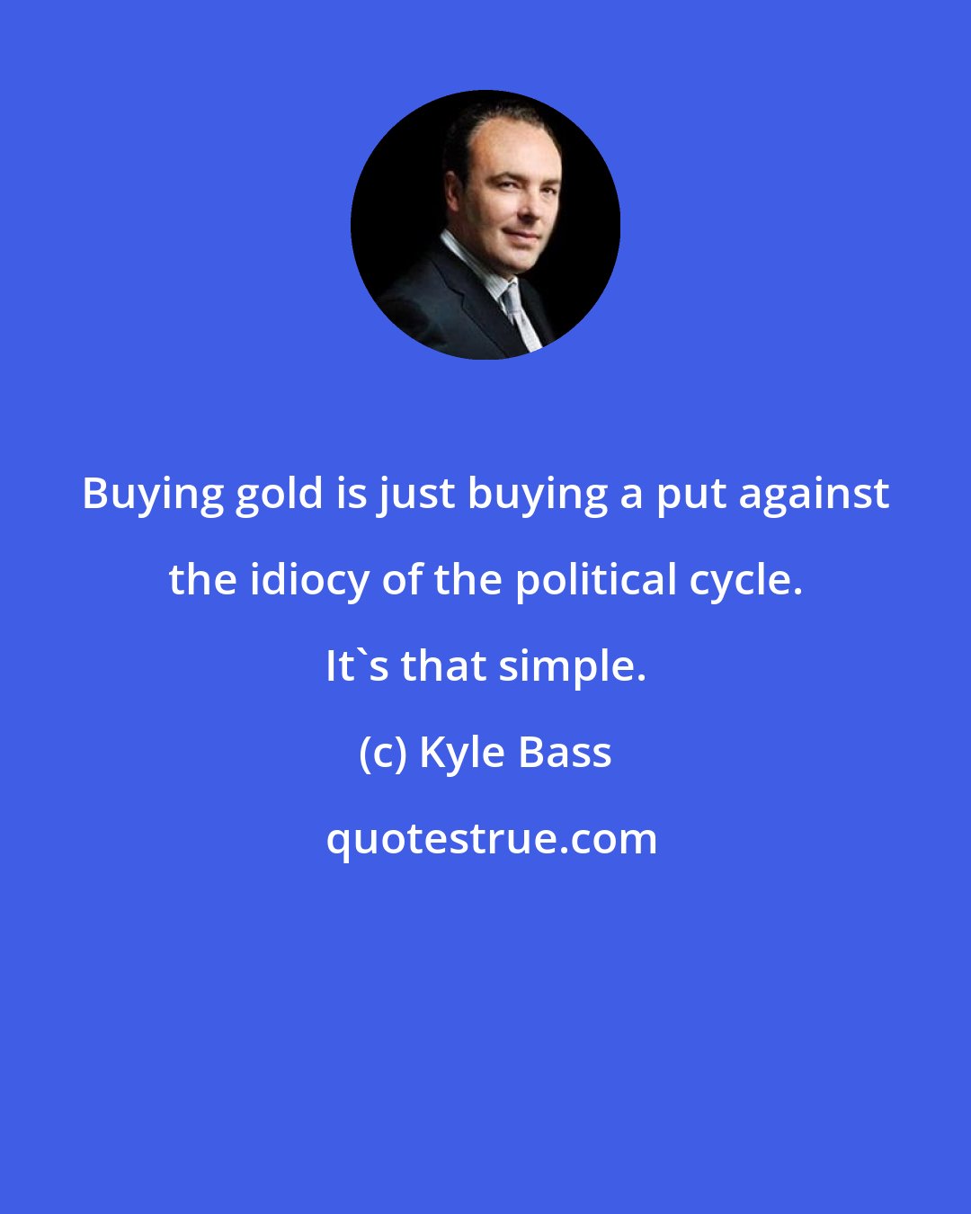 Kyle Bass: Buying gold is just buying a put against the idiocy of the political cycle. It's that simple.