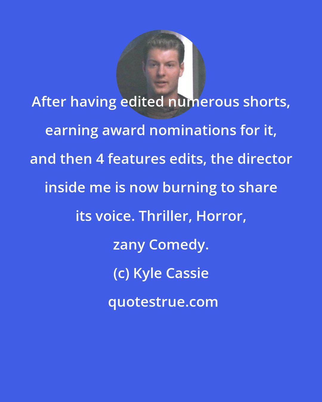 Kyle Cassie: After having edited numerous shorts, earning award nominations for it, and then 4 features edits, the director inside me is now burning to share its voice. Thriller, Horror, zany Comedy.