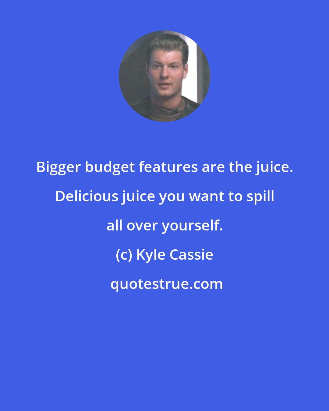 Kyle Cassie: Bigger budget features are the juice. Delicious juice you want to spill all over yourself.