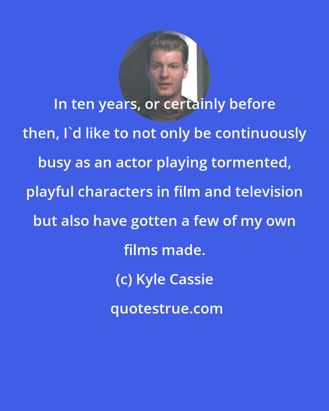 Kyle Cassie: In ten years, or certainly before then, I'd like to not only be continuously busy as an actor playing tormented, playful characters in film and television but also have gotten a few of my own films made.