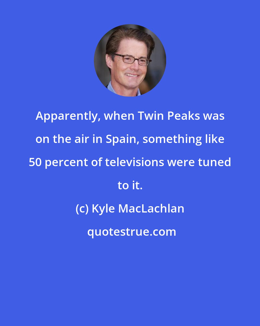 Kyle MacLachlan: Apparently, when Twin Peaks was on the air in Spain, something like 50 percent of televisions were tuned to it.