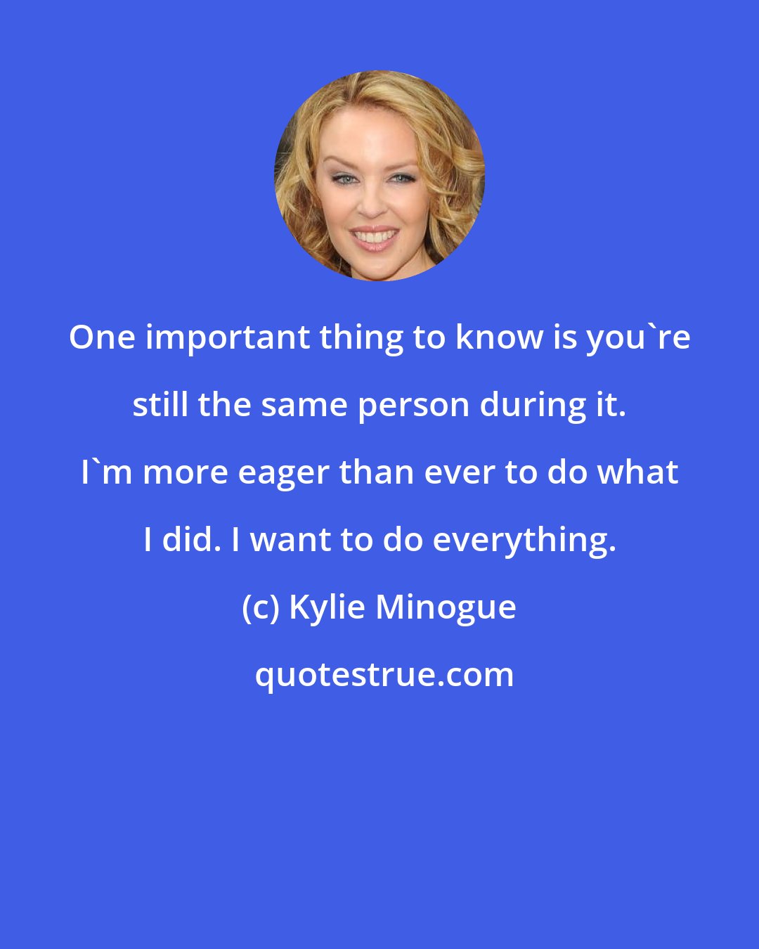 Kylie Minogue: One important thing to know is you're still the same person during it. I'm more eager than ever to do what I did. I want to do everything.