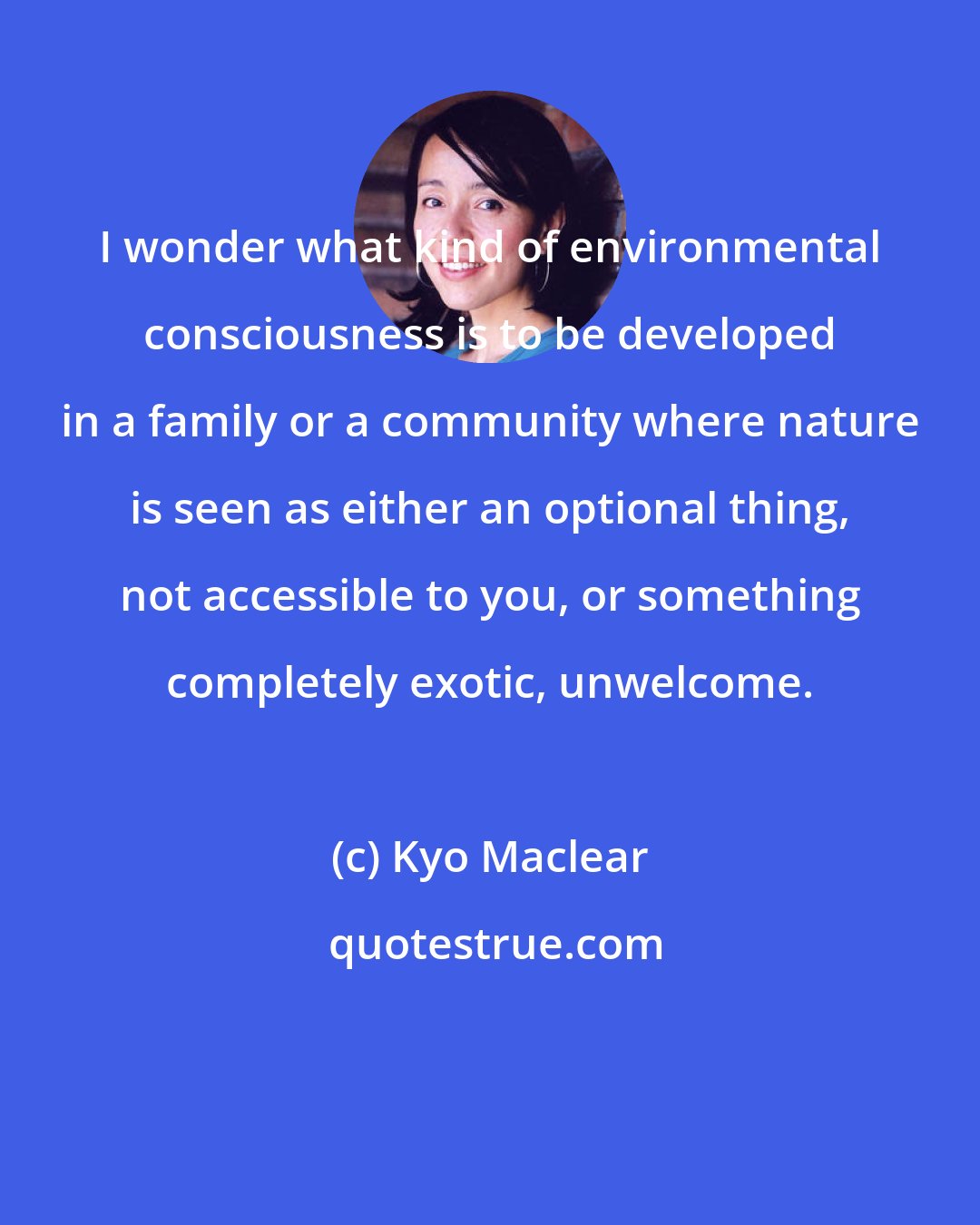 Kyo Maclear: I wonder what kind of environmental consciousness is to be developed in a family or a community where nature is seen as either an optional thing, not accessible to you, or something completely exotic, unwelcome.