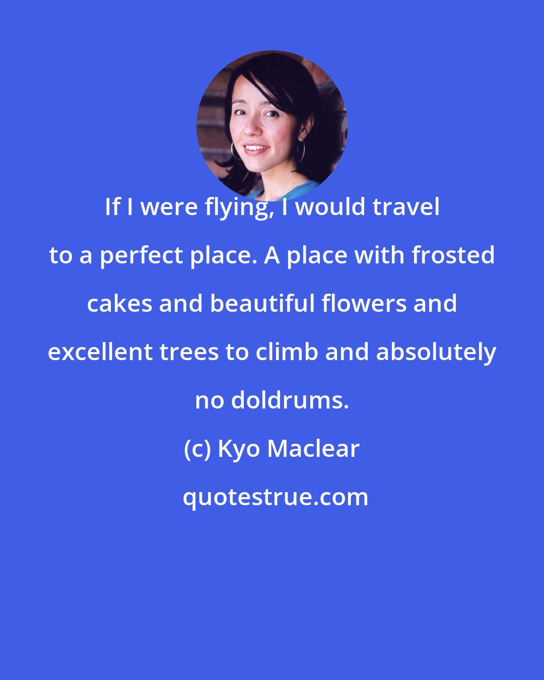 Kyo Maclear: If I were flying, I would travel to a perfect place. A place with frosted cakes and beautiful flowers and excellent trees to climb and absolutely no doldrums.