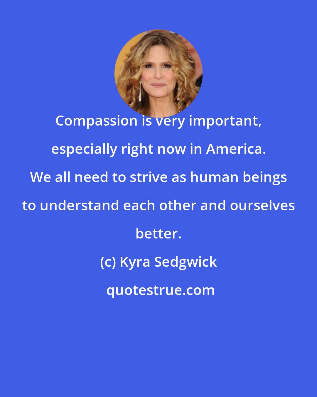 Kyra Sedgwick: Compassion is very important, especially right now in America. We all need to strive as human beings to understand each other and ourselves better.