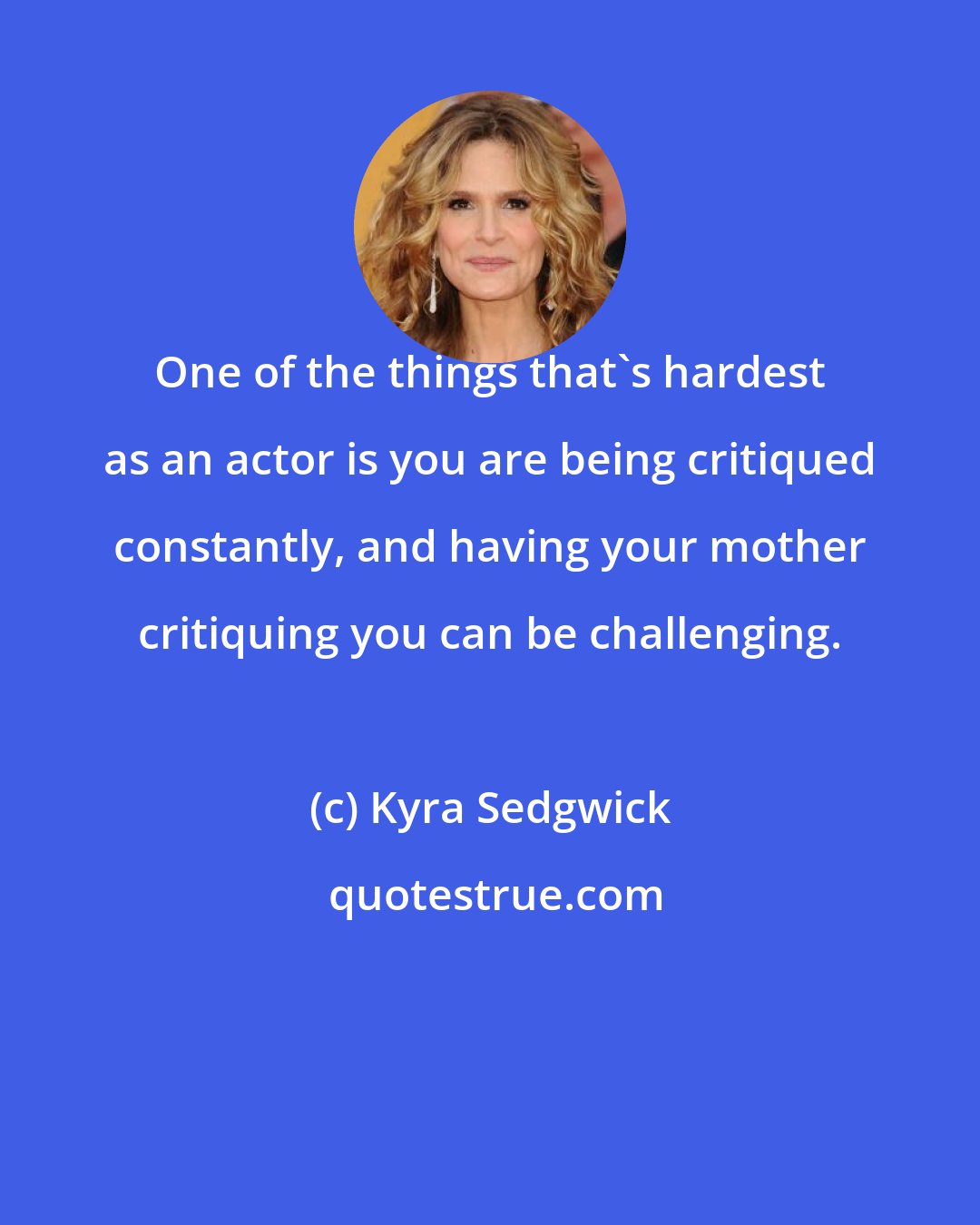 Kyra Sedgwick: One of the things that's hardest as an actor is you are being critiqued constantly, and having your mother critiquing you can be challenging.