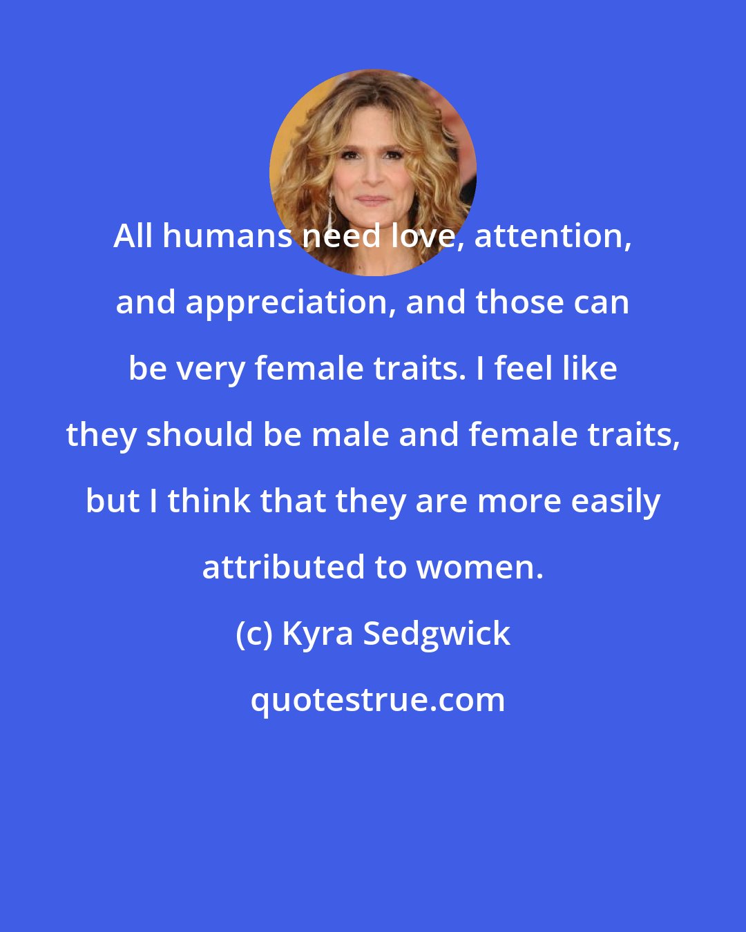 Kyra Sedgwick: All humans need love, attention, and appreciation, and those can be very female traits. I feel like they should be male and female traits, but I think that they are more easily attributed to women.