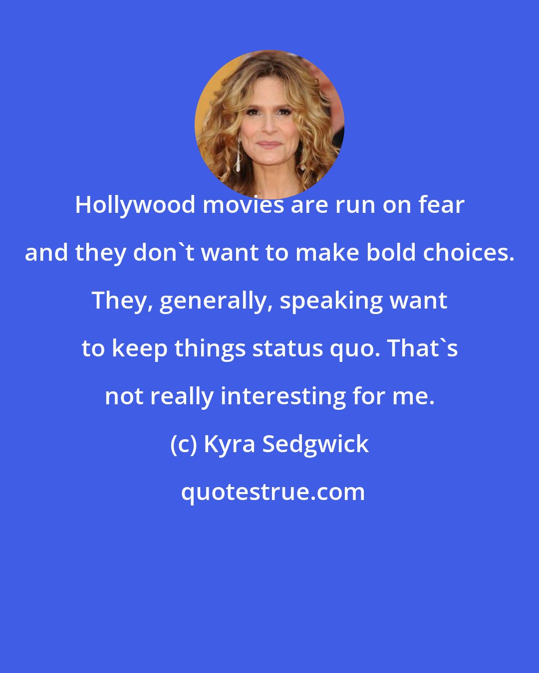 Kyra Sedgwick: Hollywood movies are run on fear and they don't want to make bold choices. They, generally, speaking want to keep things status quo. That's not really interesting for me.