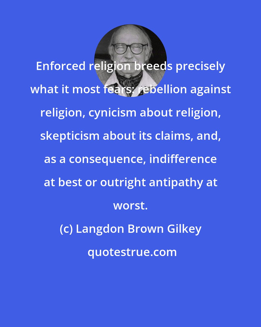 Langdon Brown Gilkey: Enforced religion breeds precisely what it most fears: rebellion against religion, cynicism about religion, skepticism about its claims, and, as a consequence, indifference at best or outright antipathy at worst.