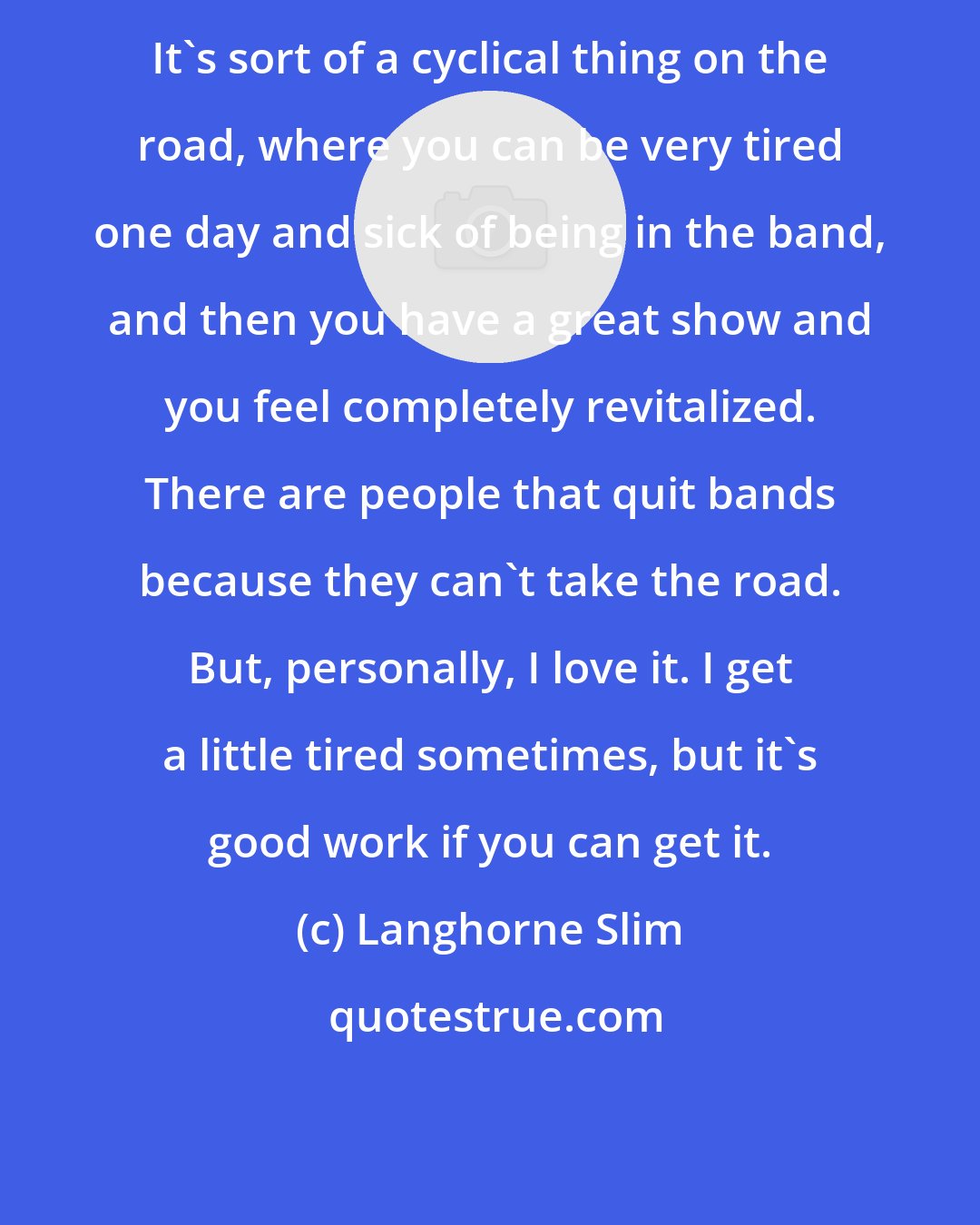 Langhorne Slim: It's sort of a cyclical thing on the road, where you can be very tired one day and sick of being in the band, and then you have a great show and you feel completely revitalized. There are people that quit bands because they can't take the road. But, personally, I love it. I get a little tired sometimes, but it's good work if you can get it.