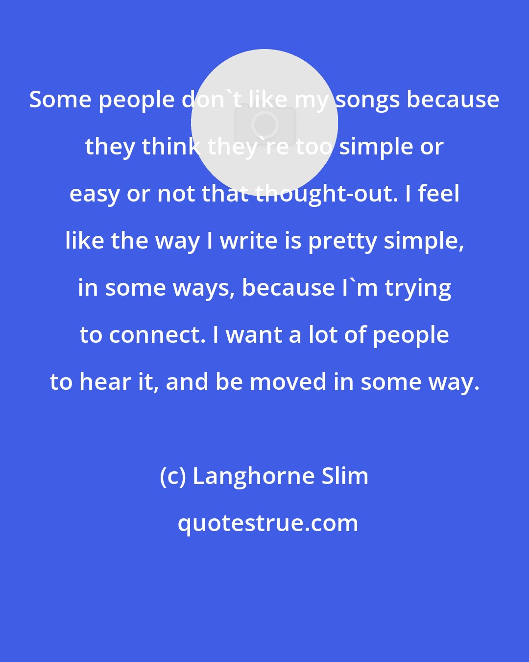 Langhorne Slim: Some people don't like my songs because they think they're too simple or easy or not that thought-out. I feel like the way I write is pretty simple, in some ways, because I'm trying to connect. I want a lot of people to hear it, and be moved in some way.