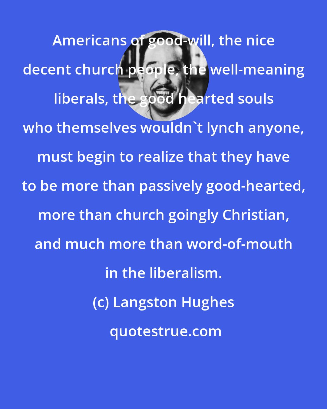 Langston Hughes: Americans of good-will, the nice decent church people, the well-meaning liberals, the good hearted souls who themselves wouldn't lynch anyone, must begin to realize that they have to be more than passively good-hearted, more than church goingly Christian, and much more than word-of-mouth in the liberalism.