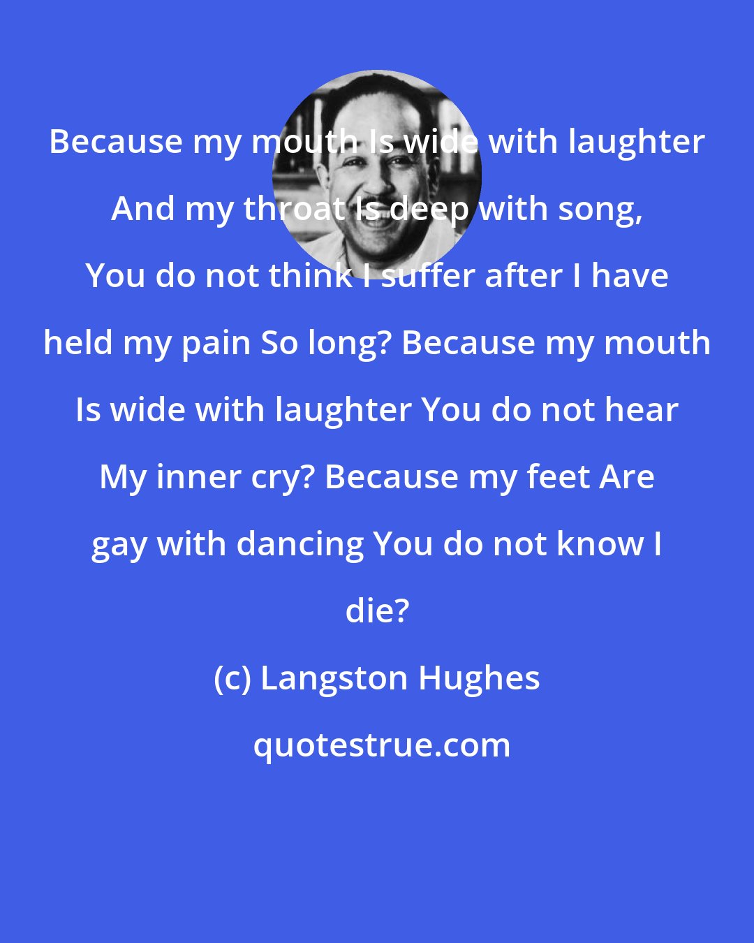 Langston Hughes: Because my mouth Is wide with laughter And my throat Is deep with song, You do not think I suffer after I have held my pain So long? Because my mouth Is wide with laughter You do not hear My inner cry? Because my feet Are gay with dancing You do not know I die?