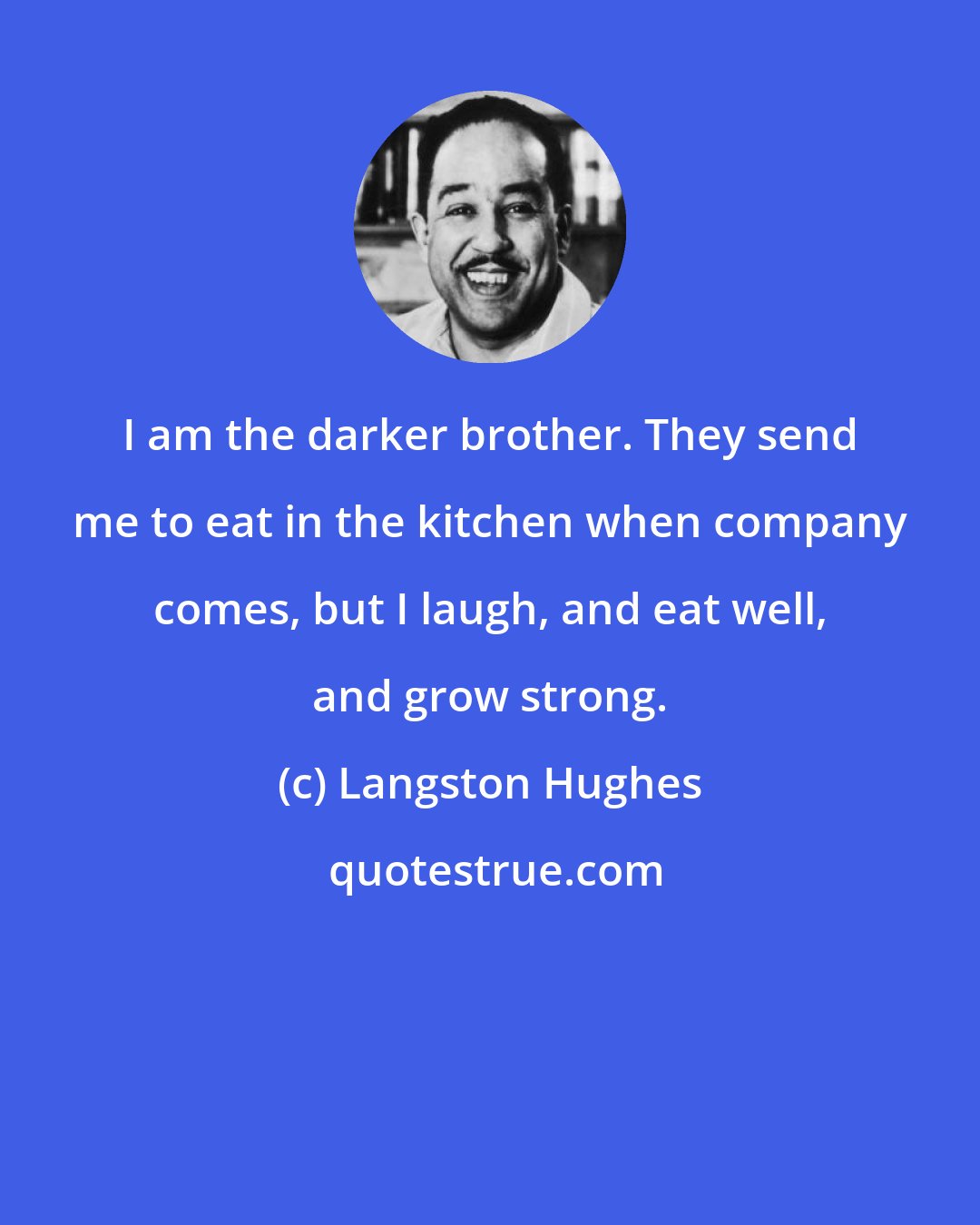 Langston Hughes: I am the darker brother. They send me to eat in the kitchen when company comes, but I laugh, and eat well, and grow strong.